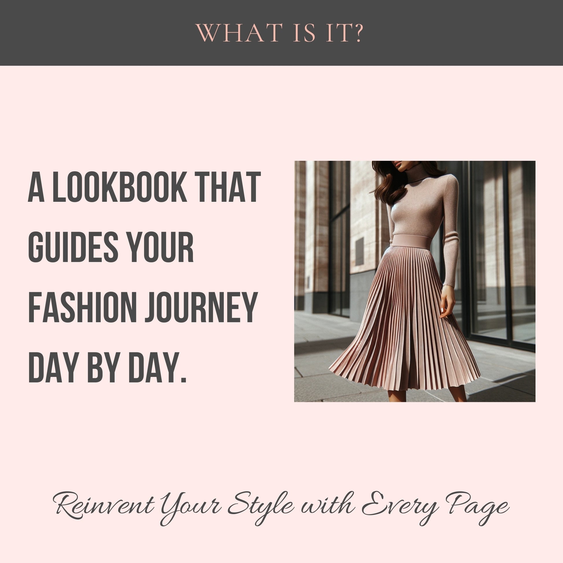 Top center: What is it? Middle center: A lookbook that guides your fashion journey day by day. A picture of a woman wearing a monochromatic outfit, a turtleneck and a pleated midi skirt. Bottom center is written "Reinvent your style with every page"