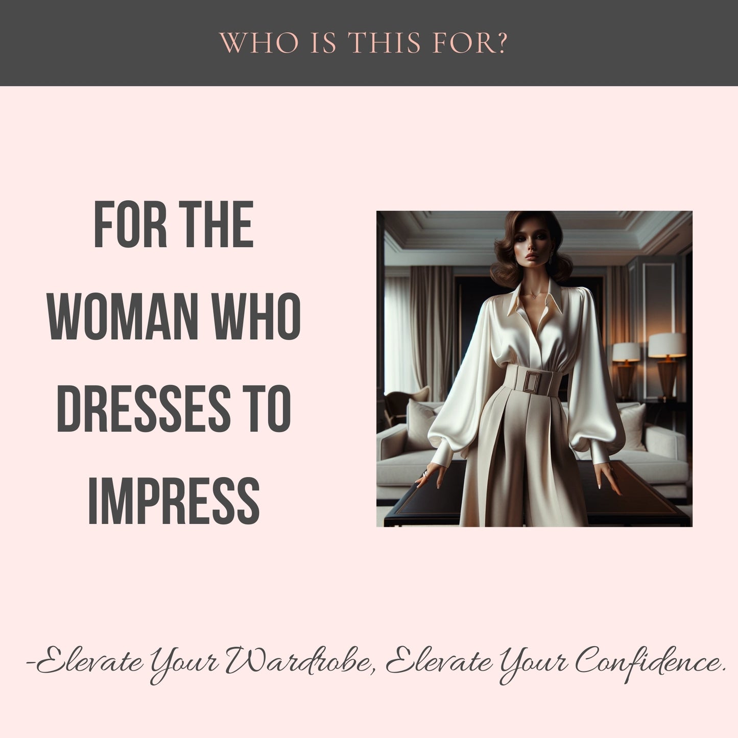 Top center: Who is this for? Middle Center: For the woman who dresses to impress. A picture of a woman wearing a silk blouse and high waisted pants. Bottom Center: Elevate Your Wardrobe, Elevate Your Confidence.