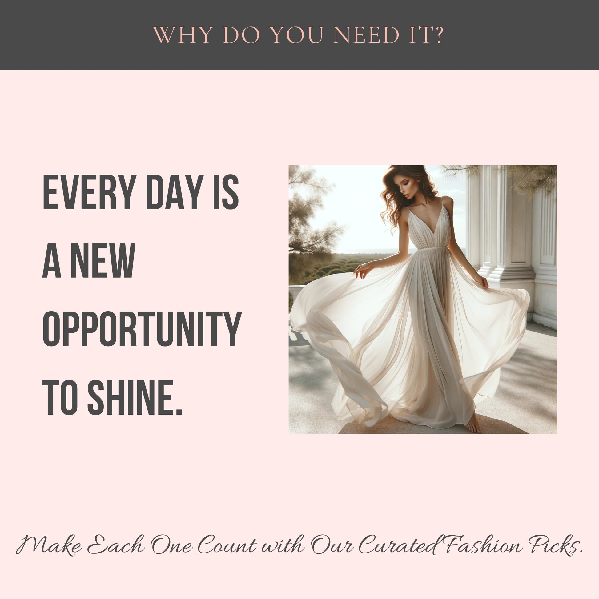 Top center: Why do you need it? Middle Center: Every Day is a new opportunity to shine. A picture of an elegant woman wearing a white long dress. Bottom center: Make each one count with our curated fashion picks.